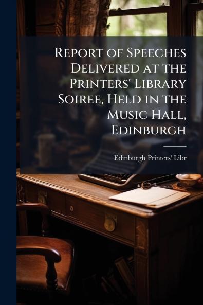 Report of Speeches Delivered at the Printers' Library Soiree Held in the Music Hall Edinburgh