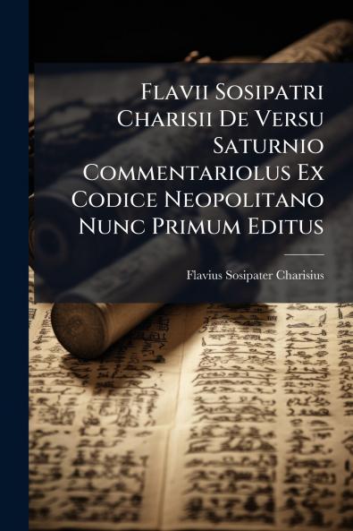 Flavii Sosipatri Charisii De Versu Saturnio Commentariolus Ex Codice Neopolitano Nunc Primum Editus