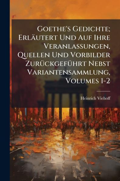 Goethe's Gedichte; Erläutert Und Auf Ihre Veranlassungen Quellen Und Vorbilder Zurückgeführt Nebst Variantensammlung Volumes 1-2