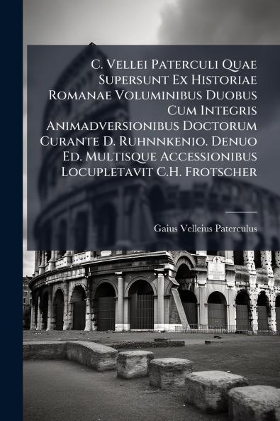 C. Vellei Paterculi Quae Supersunt Ex Historiae Romanae Voluminibus Duobus Cum Integris Animadversionibus Doctorum Curante D. Ruhnnkenio. Denuo Ed. Multisque Accessionibus Locupletavit C.H. Frotscher