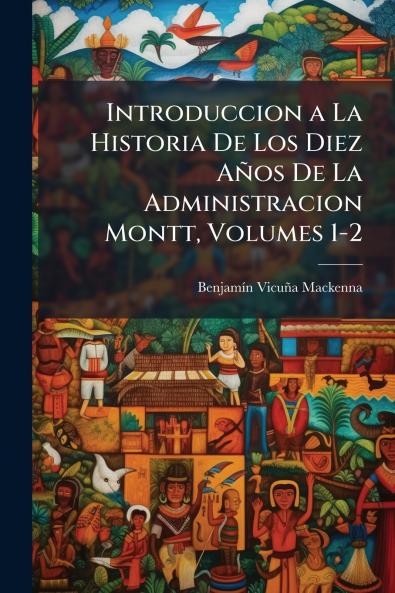Introduccion a La Historia De Los Diez Años De La Administracion Montt Volumes 1-2