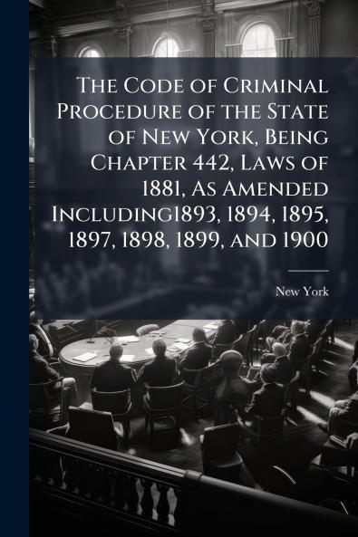 The Code of Criminal Procedure of the State of New York Being Chapter 442 Laws of 1881 As Amended Including1893 1894 1895 1897 1898 1899 and 1900