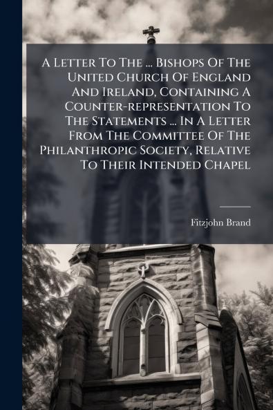 A Letter To The ... Bishops Of The United Church Of England And Ireland Containing A Counter-representation To The Statements ... In A Letter From The Committee Of The Philanthropic Society Relative To Their Intended Chapel