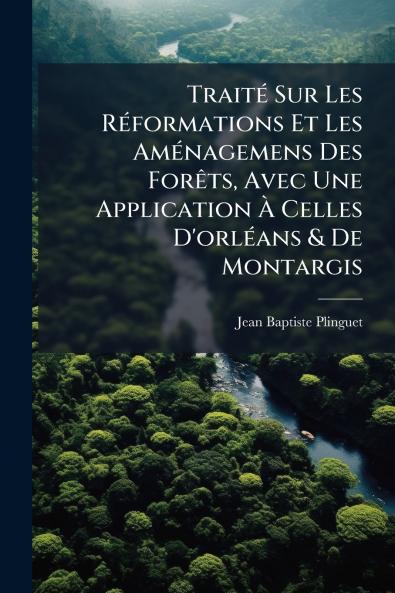 Traité Sur Les Réformations Et Les Aménagemens Des Forêts Avec Une Application À Celles D'orléans & De Montargis