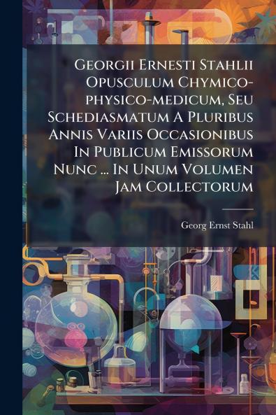 Georgii Ernesti Stahlii Opusculum Chymico-physico-medicum Seu Schediasmatum A Pluribus Annis Variis Occasionibus In Publicum Emissorum Nunc ... In Unum Volumen Jam Collectorum