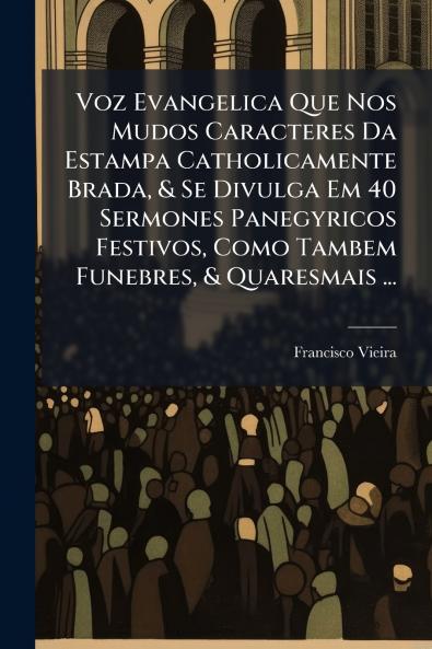 Voz Evangelica Que Nos Mudos Caracteres Da Estampa Catholicamente Brada & Se Divulga Em 40 Sermones Panegyricos Festivos Como Tambem Funebres & Quaresmais ...