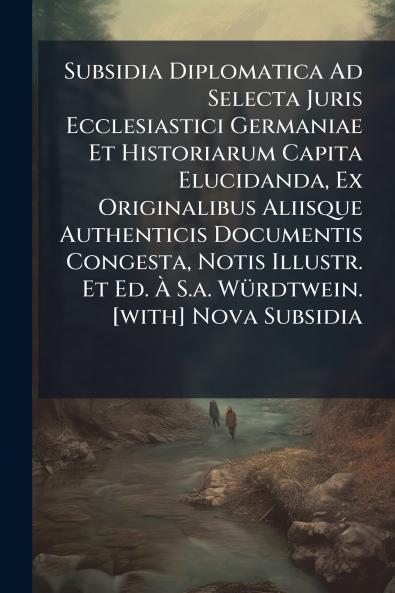 Subsidia Diplomatica Ad Selecta Juris Ecclesiastici Germaniae Et Historiarum Capita Elucidanda Ex Originalibus Aliisque Authenticis Documentis Congesta Notis Illustr. Et Ed. À S.a. Würdtwein. [with] Nova Subsidia