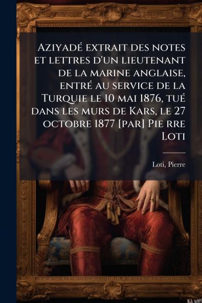 Aziyadé extrait des notes et lettres d'un lieutenant de la marine anglaise entré au service de la Turquie le 10 mai 1876 tué dans les murs de Kars le 27 octobre 1877 [par] Pie rre Loti