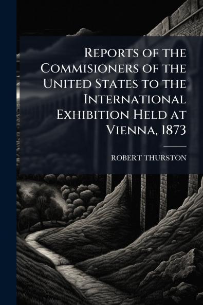 Reports of the Commisioners of the United States to the International Exhibition Held at Vienna 1873