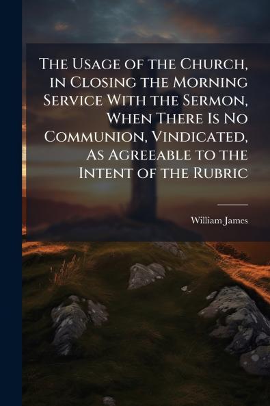 The Usage of the Church in Closing the Morning Service With the Sermon When There Is No Communion Vindicated As Agreeable to the Intent of the Rubric