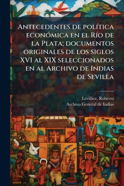Antecedentes de política económica en el Río de la Plata; documentos originales de los siglos XVI al XIX seleccionados en al Archivo de Indias de Sevilla