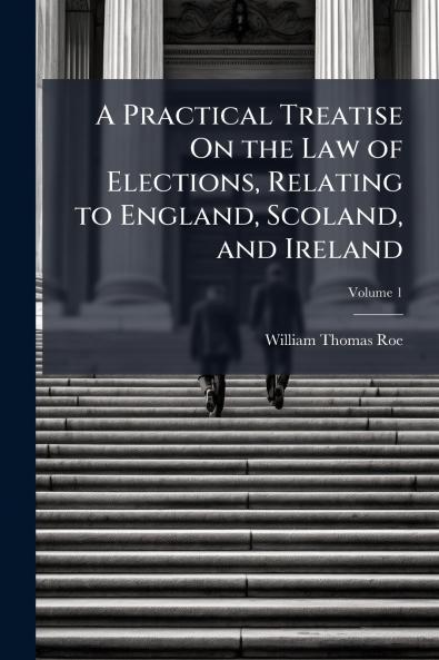 A Practical Treatise On the Law of Elections Relating to England Scoland and Ireland; Volume 1