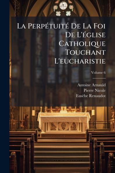La Perpétuité De La Foi De L'église Catholique Touchant L'eucharistie; Volume 6