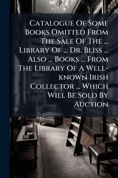 Catalogue Of Some Books Omitted From The Sale Of The ... Library Of ... Dr. Bliss ... Also ... Books ... From The Library Of A Well-known Irish Collector ... Which Will Be Sold By Auction