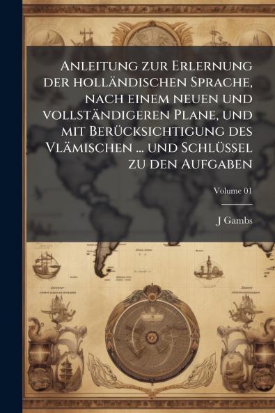 Anleitung zur Erlernung der holländischen Sprache nach einem neuen und vollständigeren Plane und mit Berücksichtigung des Vlämischen ... und Schlüssel zu den Aufgaben; Volume 01