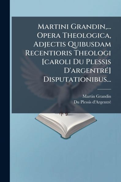 Martini Grandin... Opera Theologica Adjectis Quibusdam Recentioris Theologi [caroli Du Plessis D'argentré] Disputationibus...