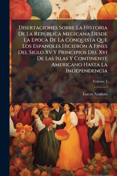 Disertaciones Sobre La Historia De La República Megicana Desde La Epoca De La Conquista Que Los Espanoles Hicieron A Fines Del Siglo Xv Y Principios Del Xvi De Las Islas Y Continente Americano Hasta La Independencia; Volume 1