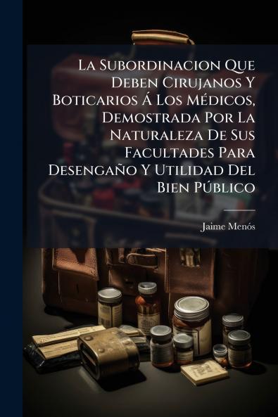 La Subordinacion Que Deben Cirujanos Y Boticarios Á Los Médicos Demostrada Por La Naturaleza De Sus Facultades Para Desengaño Y Utilidad Del Bien Público