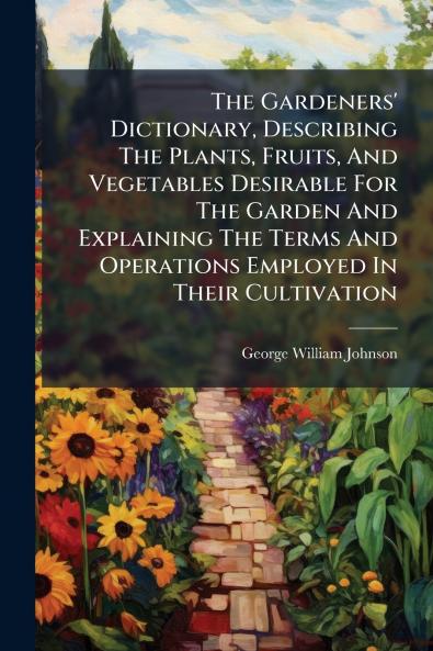 The Gardeners' Dictionary Describing The Plants Fruits And Vegetables Desirable For The Garden And Explaining The Terms And Operations Employed In Their Cultivation