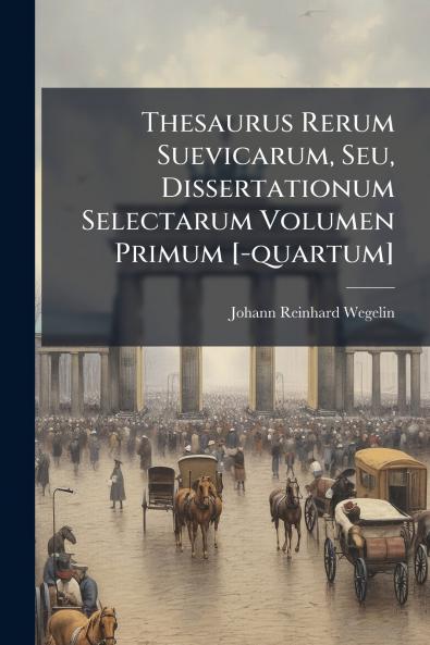 Thesaurus Rerum Suevicarum Seu Dissertationum Selectarum Volumen Primum [-quartum]