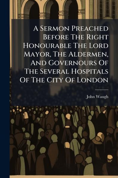 A Sermon Preached Before The Right Honourable The Lord Mayor The Aldermen And Governours Of The Several Hospitals Of The City Of London