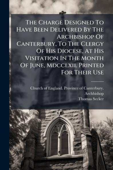 The Charge Designed To Have Been Delivered By The Archbishop Of Canterbury To The Clergy Of His Diocese At His Visitation In The Month Of June Mdcclxii. Printed For Their Use