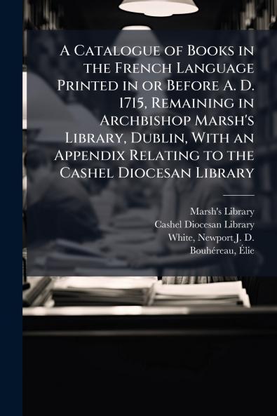 A Catalogue of Books in the French Language Printed in or Before A. D. 1715 Remaining in Archbishop Marsh's Library Dublin With an Appendix Relating to the Cashel Diocesan Library