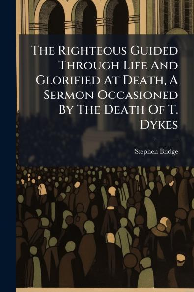 The Righteous Guided Through Life And Glorified At Death A Sermon Occasioned By The Death Of T. Dykes