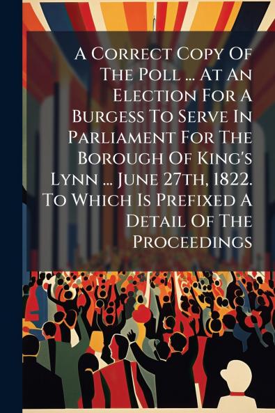 A Correct Copy Of The Poll ... At An Election For A Burgess To Serve In Parliament For The Borough Of King's Lynn ... June 27th 1822. To Which Is Prefixed A Detail Of The Proceedings