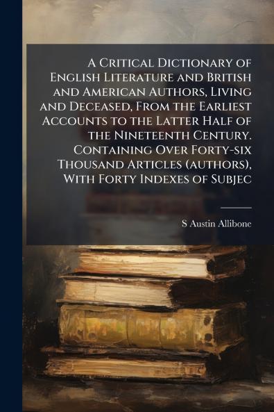 A Critical Dictionary of English Literature and British and American Authors Living and Deceased From the Earliest Accounts to the Latter Half of the Nineteenth Century. Containing Over Forty-six Thousand Articles (authors) With Forty Indexes of Subjec