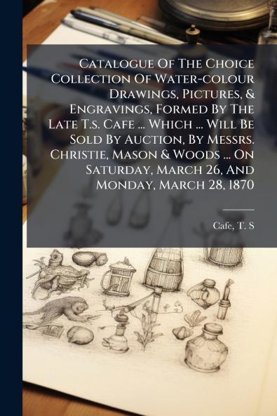 Catalogue Of The Choice Collection Of Water-colour Drawings Pictures & Engravings Formed By The Late T.s. Cafe ... Which ... Will Be Sold By Auction By Messrs. Christie Mason & Woods ... On Saturday March 26 And Monday March 28 1870