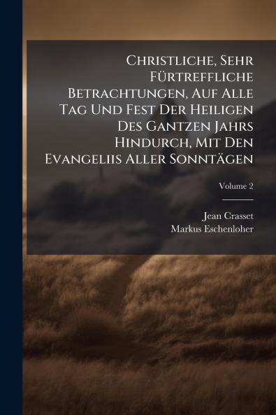 Christliche Sehr Fürtreffliche Betrachtungen Auf Alle Tag Und Fest Der Heiligen Des Gantzen Jahrs Hindurch Mit Den Evangeliis Aller Sonntägen