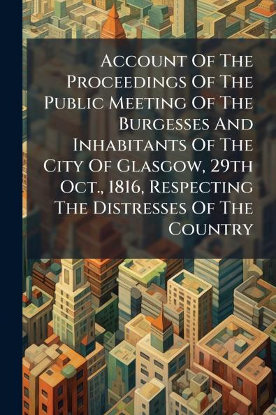 Account Of The Proceedings Of The Public Meeting Of The Burgesses And Inhabitants Of The City Of Glasgow 29th Oct. 1816 Respecting The Distresses Of The Country