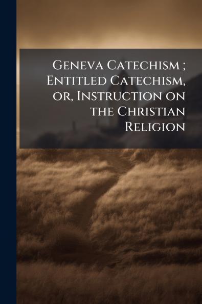 Geneva Catechism ; Entitled Catechism or Instruction on the Christian Religion