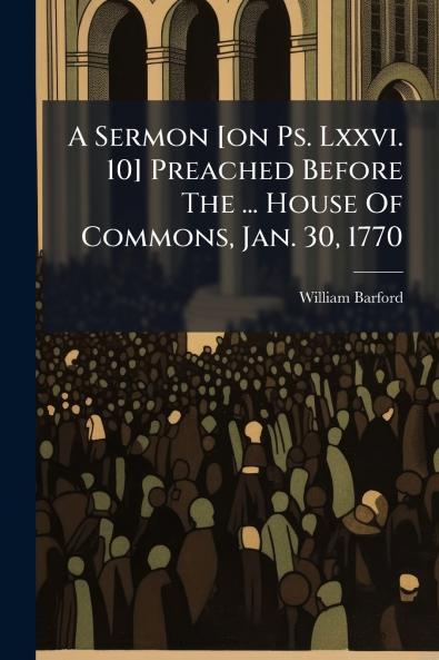 A Sermon [on Ps. Lxxvi. 10] Preached Before The ... House Of Commons Jan. 30 1770