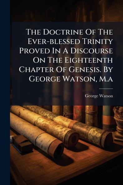 The Doctrine Of The Ever-blessed Trinity Proved In A Discourse On The Eighteenth Chapter Of Genesis. By George Watson M.a