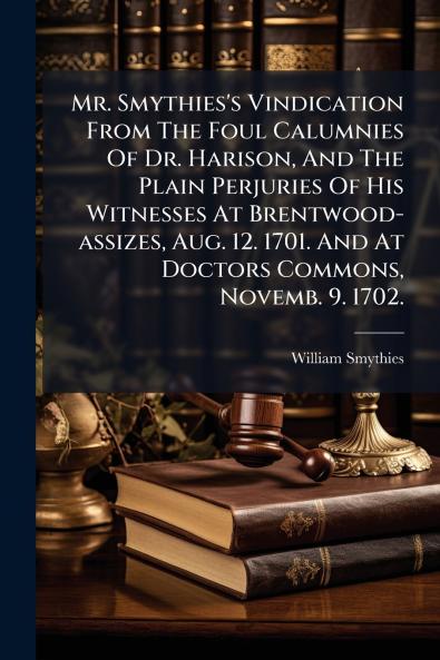 Mr. Smythies's Vindication From The Foul Calumnies Of Dr. Harison And The Plain Perjuries Of His Witnesses At Brentwood-assizes Aug. 12. 1701. And At Doctors Commons Novemb. 9. 1702.