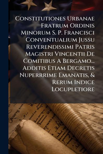 Constitutiones Urbanae Fratrum Ordinis Minorum S. P. Francisci Conventualium Jussu Reverendissimi Patris Magistri Vincentii De Comitibus A Bergamo... Additis Etiam Decretis Nuperrrime Emanatis & Rerum Indice Locupletiore