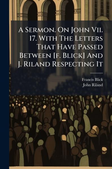 A Sermon. On John Vii. 17. With The Letters That Have Passed Between [f. Blick] And J. Riland Respecting It