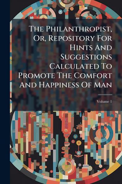 The Philanthropist Or Repository For Hints And Suggestions Calculated To Promote The Comfort And Happiness Of Man; Volume 1