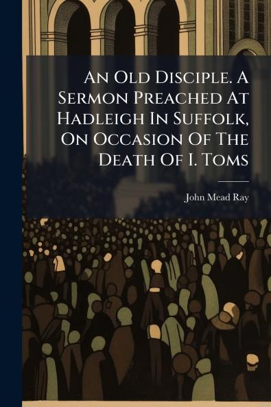 An Old Disciple. A Sermon Preached At Hadleigh In Suffolk On Occasion Of The Death Of I. Toms