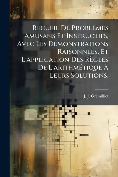 Recueil De Problèmes Amusans Et Instructifs Avec Les Démonstrations Raisonnées Et L'application Des Règles De L'arithmétique À Leurs Solutions