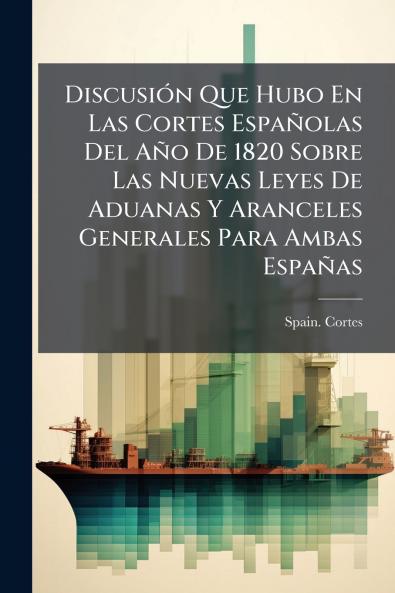 Discusión Que Hubo En Las Cortes Españolas Del Año De 1820 Sobre Las Nuevas Leyes De Aduanas Y Aranceles Generales Para Ambas Españas