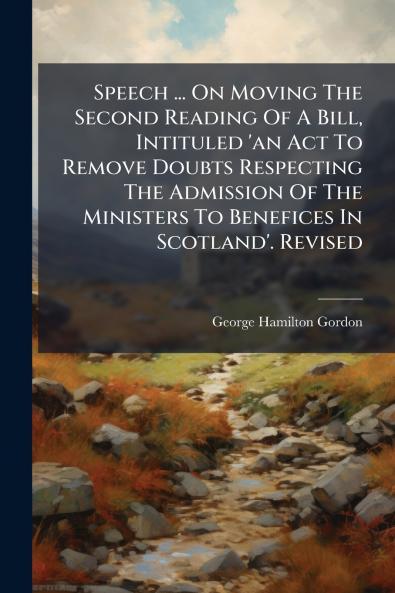 Speech ... On Moving The Second Reading Of A Bill Intituled 'an Act To Remove Doubts Respecting The Admission Of The Ministers To Benefices In Scotland'. Revised