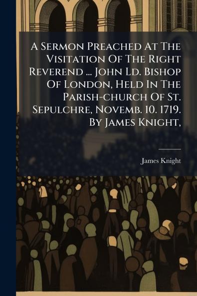 A Sermon Preached At The Visitation Of The Right Reverend ... John Ld. Bishop Of London Held In The Parish-church Of St. Sepulchre Novemb. 10. 1719. By James Knight