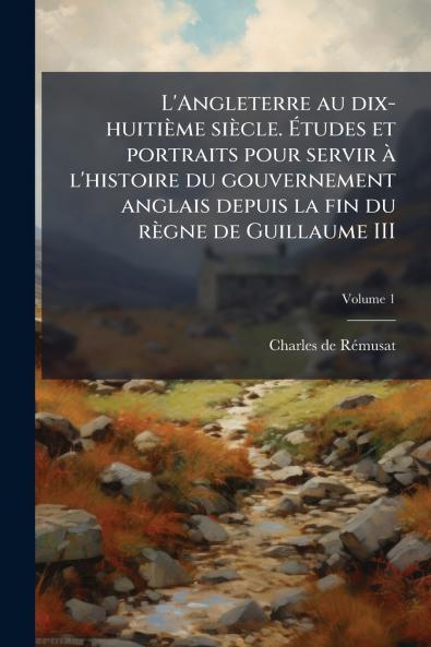 L'Angleterre au dix-huitième siècle. Études et portraits pour servir à l'histoire du gouvernement anglais depuis la fin du règne de Guillaume III; Volume 1