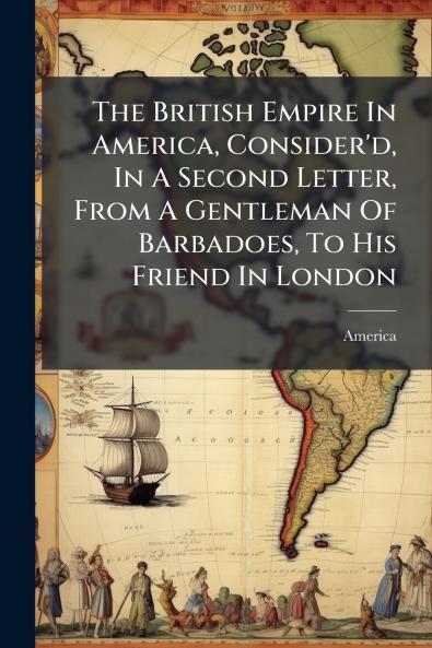 The British Empire In America Consider'd In A Second Letter From A Gentleman Of Barbadoes To His Friend In London