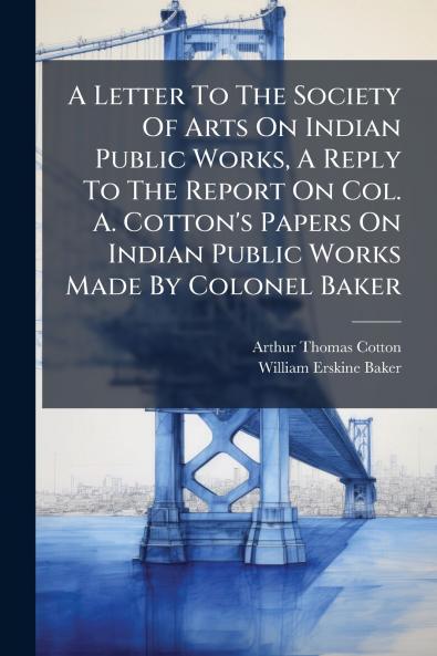 A Letter To The Society Of Arts On Indian Public Works A Reply To The Report On Col. A. Cotton's Papers On Indian Public Works Made By Colonel Baker