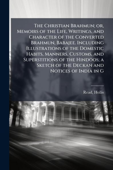 The Christian Brahmun; or Memoirs of the Life Writings and Character of the Converted Brahmun Babajee. Including Illustrations of the Domestic Habits Manners Customs and Superstitions of the Hindoos; a Sketch of the Deckan and Notices of India in G