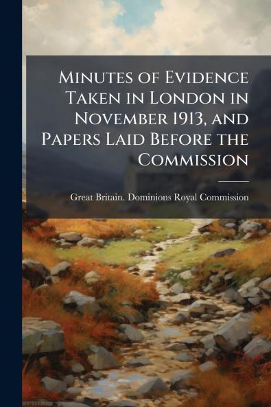 Minutes of Evidence Taken in London in November 1913 and Papers Laid Before the Commission